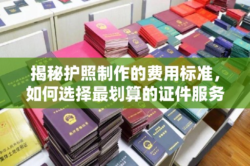 洮南揭秘护照制作的费用标准，如何选择最划算的证件服务？