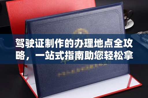 洮南驾驶证制作的办理地点全攻略，一站式指南助您轻松拿证
