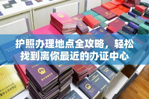 洮南护照办理地点全攻略，轻松找到离你最近的办证中心